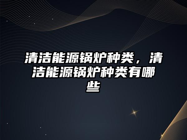 清潔能源鍋爐種類，清潔能源鍋爐種類有哪些