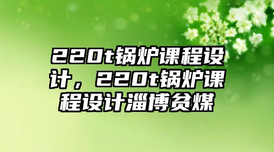 220t鍋爐課程設(shè)計(jì)，220t鍋爐課程設(shè)計(jì)淄博貧煤