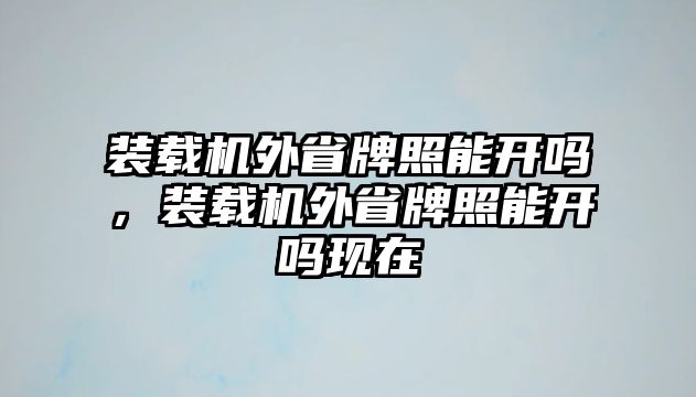 裝載機外省牌照能開嗎，裝載機外省牌照能開嗎現在