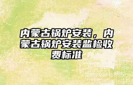 內蒙古鍋爐安裝，內蒙古鍋爐安裝監檢收費標準