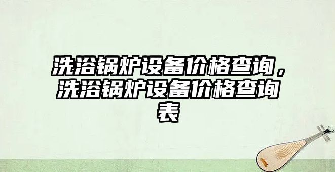 洗浴鍋爐設備價格查詢，洗浴鍋爐設備價格查詢表