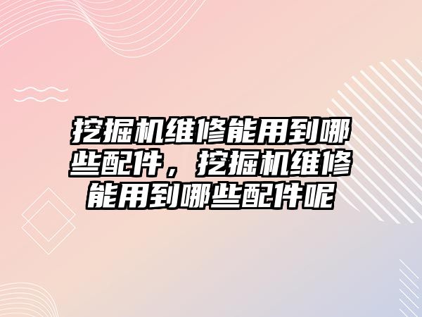 挖掘機維修能用到哪些配件，挖掘機維修能用到哪些配件呢