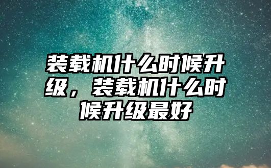 裝載機什么時候升級，裝載機什么時候升級最好