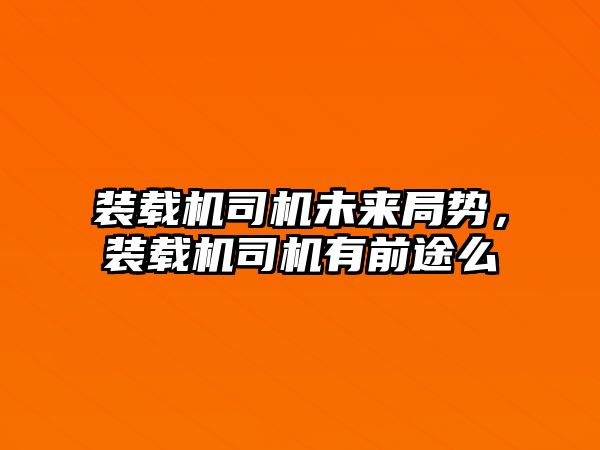 裝載機司機未來局勢，裝載機司機有前途么