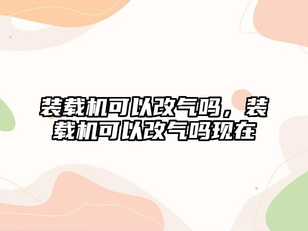 裝載機可以改氣嗎，裝載機可以改氣嗎現在