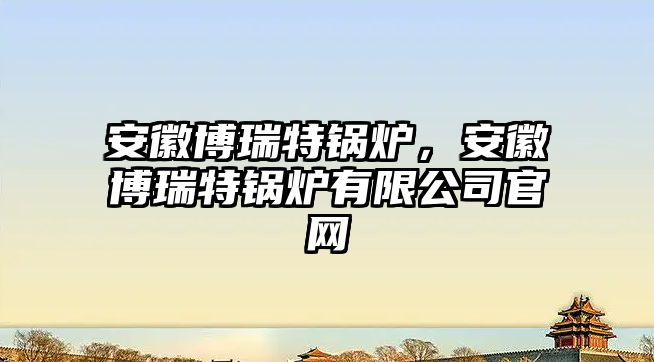 安徽博瑞特鍋爐，安徽博瑞特鍋爐有限公司官網