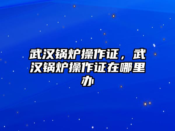 武漢鍋爐操作證，武漢鍋爐操作證在哪里辦