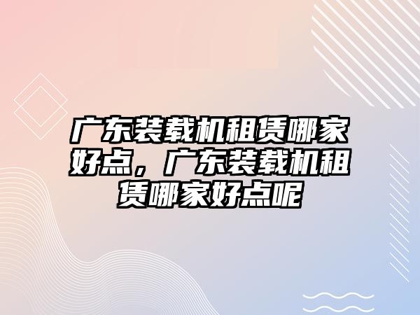 廣東裝載機租賃哪家好點，廣東裝載機租賃哪家好點呢