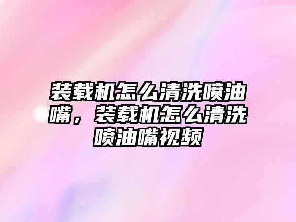 裝載機怎么清洗噴油嘴，裝載機怎么清洗噴油嘴視頻