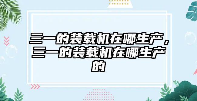 三一的裝載機在哪生產，三一的裝載機在哪生產的