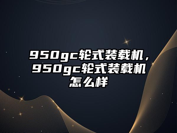 950gc輪式裝載機，950gc輪式裝載機怎么樣