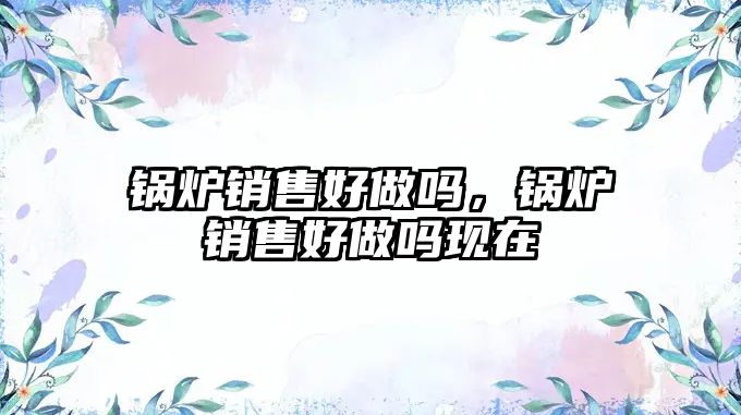 鍋爐銷(xiāo)售好做嗎，鍋爐銷(xiāo)售好做嗎現(xiàn)在