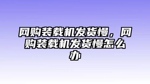 網(wǎng)購(gòu)裝載機(jī)發(fā)貨慢，網(wǎng)購(gòu)裝載機(jī)發(fā)貨慢怎么辦