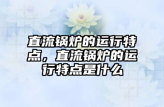 直流鍋爐的運行特點，直流鍋爐的運行特點是什么