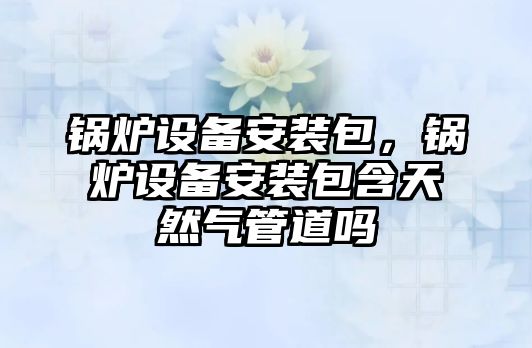 鍋爐設備安裝包，鍋爐設備安裝包含天然氣管道嗎