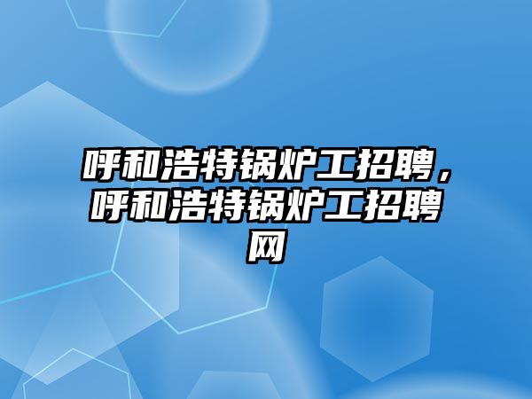 呼和浩特鍋爐工招聘，呼和浩特鍋爐工招聘網