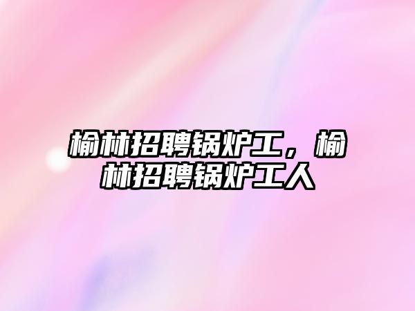 榆林招聘鍋爐工，榆林招聘鍋爐工人