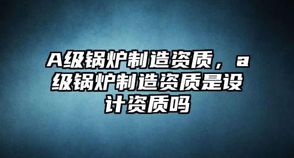 A級(jí)鍋爐制造資質(zhì)，a級(jí)鍋爐制造資質(zhì)是設(shè)計(jì)資質(zhì)嗎