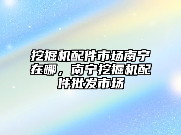 挖掘機配件市場南寧在哪，南寧挖掘機配件批發(fā)市場