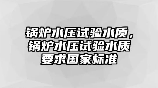 鍋爐水壓試驗水質(zhì)，鍋爐水壓試驗水質(zhì)要求國家標準