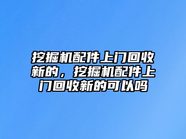 挖掘機配件上門回收新的，挖掘機配件上門回收新的可以嗎