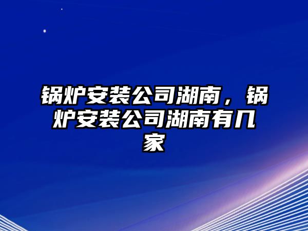 鍋爐安裝公司湖南，鍋爐安裝公司湖南有幾家