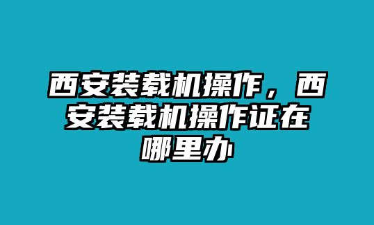 西安裝載機操作，西安裝載機操作證在哪里辦