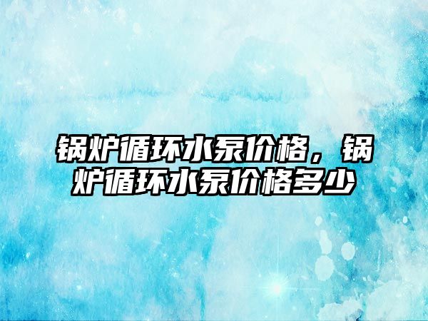 鍋爐循環水泵價格，鍋爐循環水泵價格多少