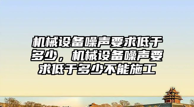 機械設備噪聲要求低于多少，機械設備噪聲要求低于多少不能施工