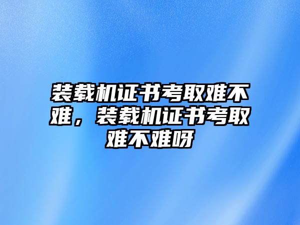 裝載機證書考取難不難，裝載機證書考取難不難呀