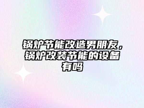 鍋爐節能改造男朋友，鍋爐改裝節能的設備有嗎