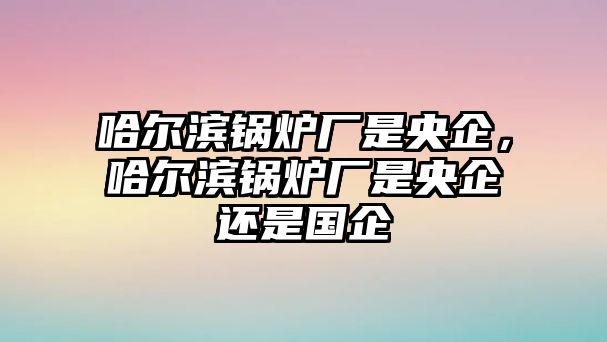 哈爾濱鍋爐廠是央企，哈爾濱鍋爐廠是央企還是國企