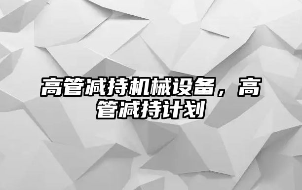 高管減持機械設備，高管減持計劃