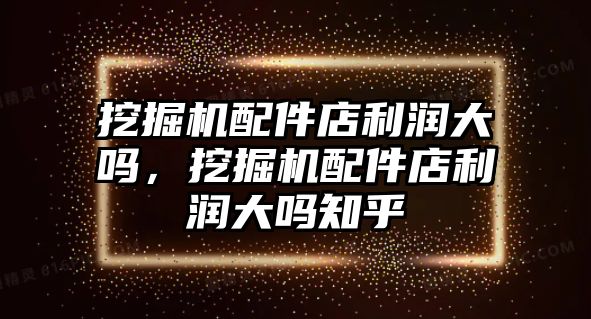 挖掘機配件店利潤大嗎，挖掘機配件店利潤大嗎知乎