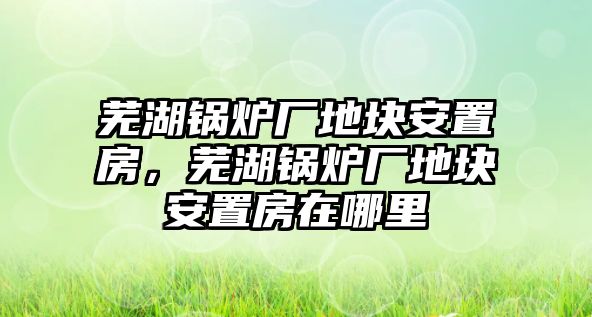 蕪湖鍋爐廠地塊安置房，蕪湖鍋爐廠地塊安置房在哪里