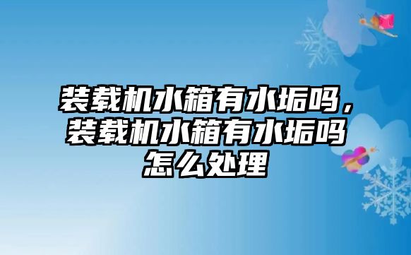 裝載機水箱有水垢嗎，裝載機水箱有水垢嗎怎么處理