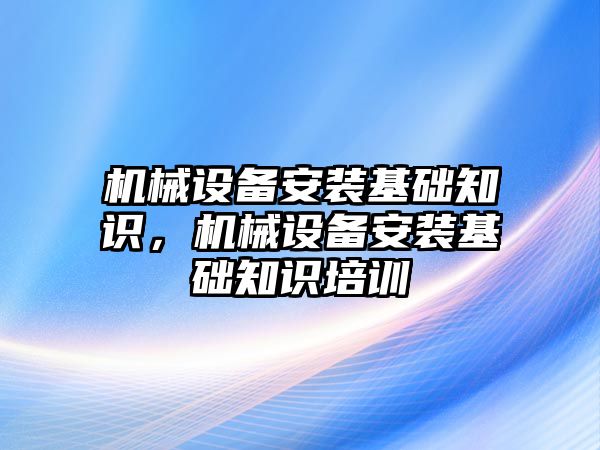 機械設備安裝基礎知識，機械設備安裝基礎知識培訓