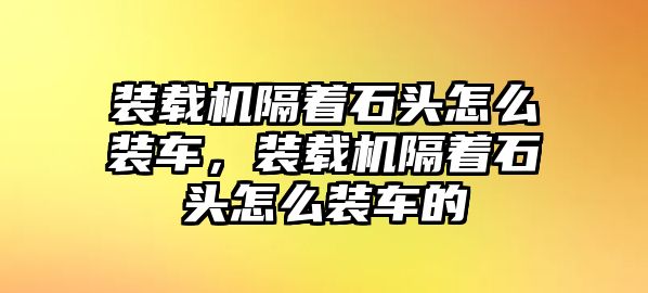 裝載機隔著石頭怎么裝車，裝載機隔著石頭怎么裝車的