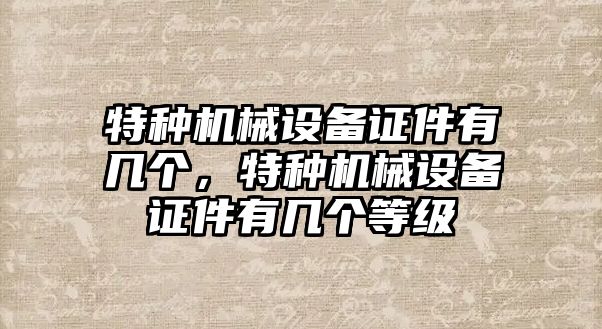 特種機械設(shè)備證件有幾個，特種機械設(shè)備證件有幾個等級