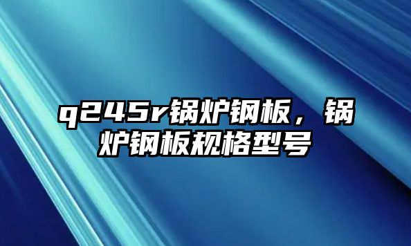 q245r鍋爐鋼板，鍋爐鋼板規格型號