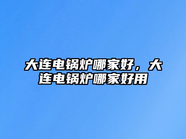 大連電鍋爐哪家好，大連電鍋爐哪家好用