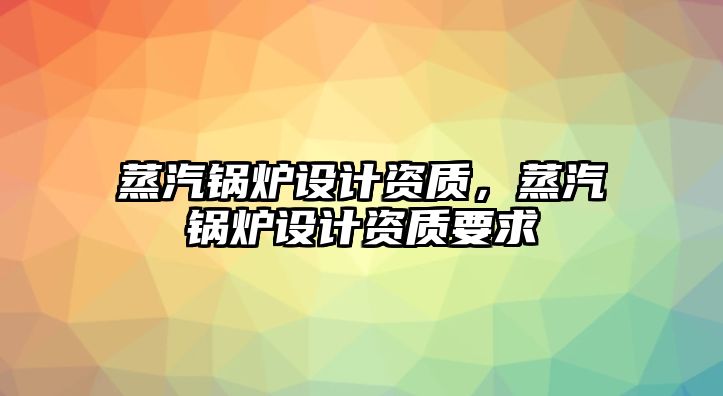 蒸汽鍋爐設計資質，蒸汽鍋爐設計資質要求