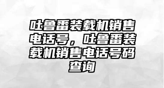 吐魯番裝載機銷售電話號，吐魯番裝載機銷售電話號碼查詢