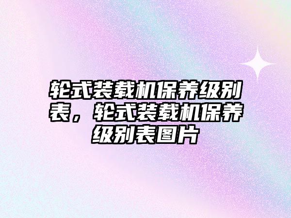 輪式裝載機(jī)保養(yǎng)級(jí)別表，輪式裝載機(jī)保養(yǎng)級(jí)別表圖片