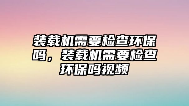 裝載機需要檢查環保嗎，裝載機需要檢查環保嗎視頻