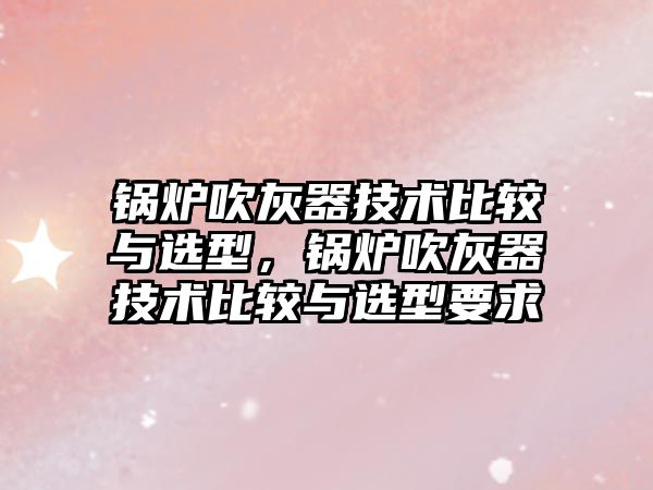 鍋爐吹灰器技術比較與選型，鍋爐吹灰器技術比較與選型要求