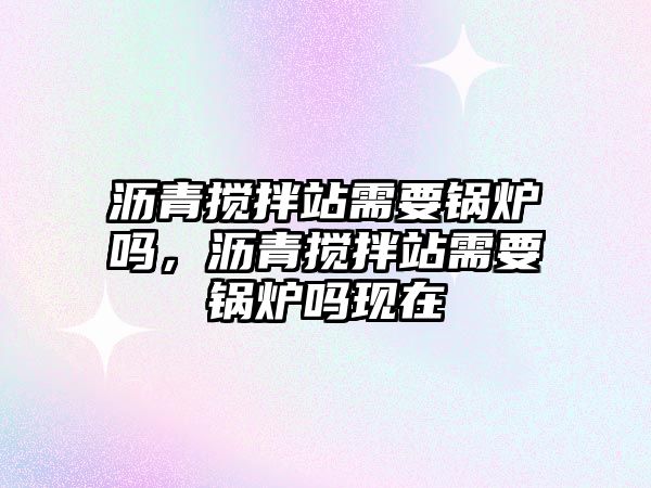 瀝青攪拌站需要鍋爐嗎，瀝青攪拌站需要鍋爐嗎現在