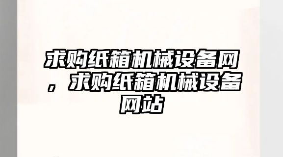 求購紙箱機械設備網，求購紙箱機械設備網站