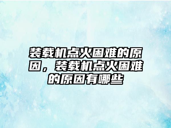 裝載機點火困難的原因，裝載機點火困難的原因有哪些