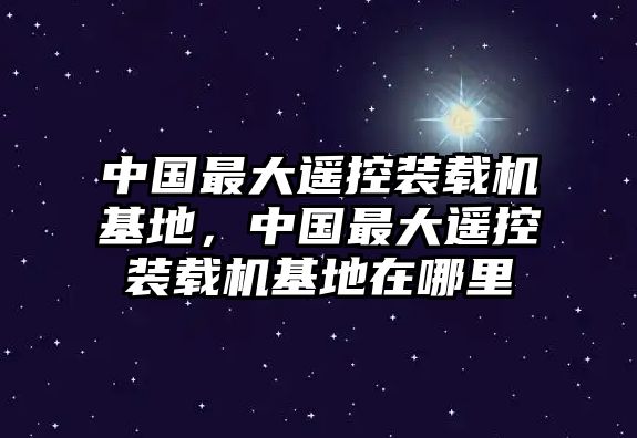 中國最大遙控裝載機基地，中國最大遙控裝載機基地在哪里